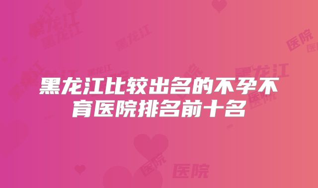 黑龙江比较出名的不孕不育医院排名前十名