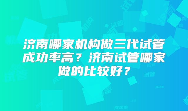 济南哪家机构做三代试管成功率高？济南试管哪家做的比较好？
