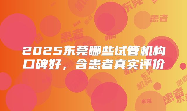 2025东莞哪些试管机构口碑好,含患者真实评价
