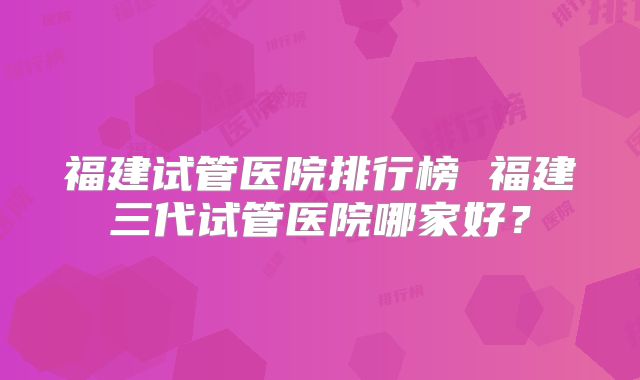 福建试管医院排行榜 福建三代试管医院哪家好？
