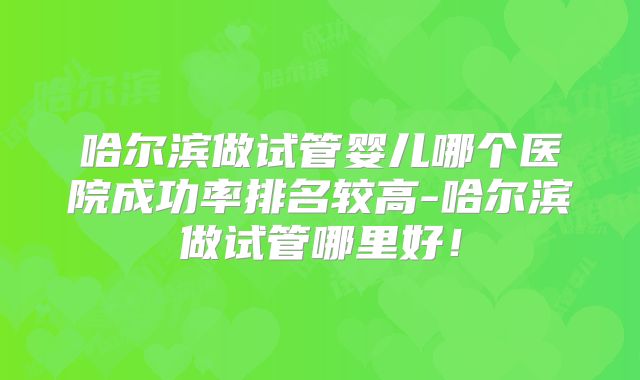 哈尔滨做试管婴儿哪个医院成功率排名较高-哈尔滨做试管哪里好！