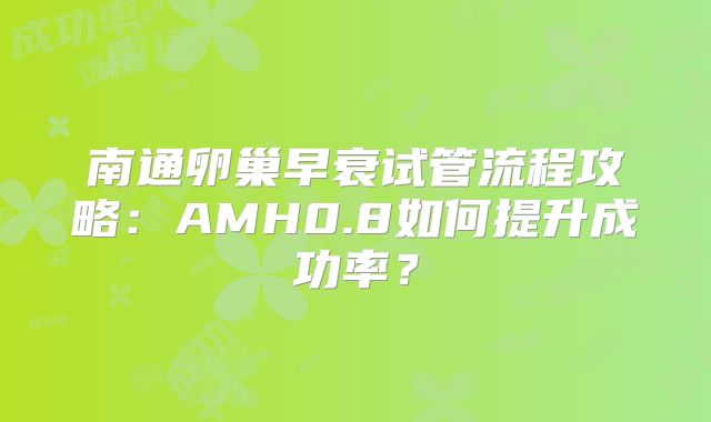 南通卵巢早衰试管流程攻略：AMH0.8如何提升成功率？