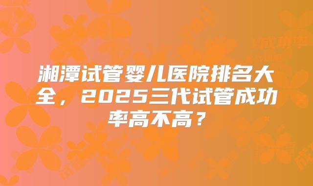 湘潭试管婴儿医院排名大全，2025三代试管成功率高不高？
