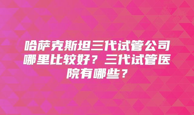 哈萨克斯坦三代试管公司哪里比较好?三代试管医院有哪些?