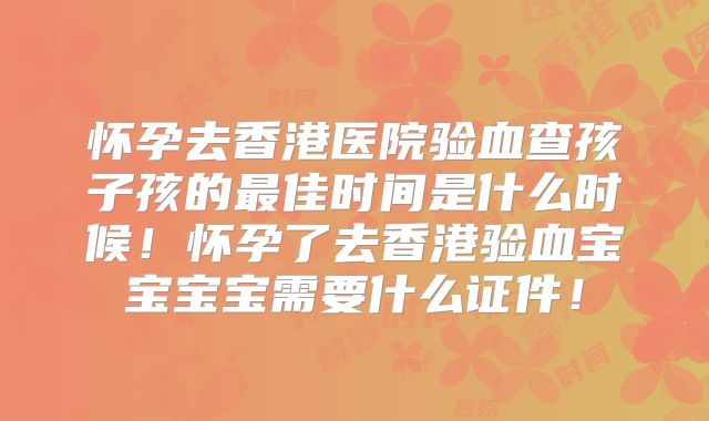 怀孕去香港医院验血查孩子孩的最佳时间是什么时候!怀孕了去香港验血宝宝宝宝需要什么证件!