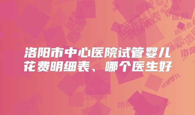 洛阳市中心医院试管婴儿花费明细表、哪个医生好