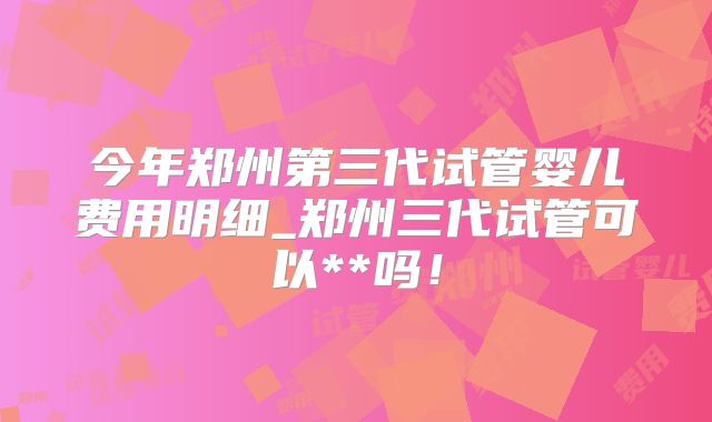 今年郑州第三代试管婴儿费用明细_郑州三代试管可以**吗!