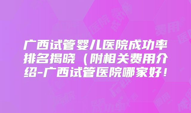 广西试管婴儿医院成功率排名揭晓（附相关费用介绍-广西试管医院哪家好！