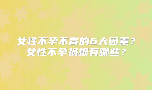 女性不孕不育的6大因素？女性不孕祸根有哪些？