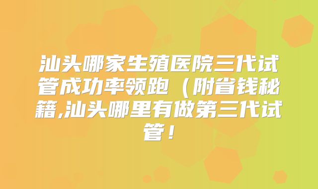 汕头哪家生殖医院三代试管成功率领跑（附省钱秘籍,汕头哪里有做第三代试管！