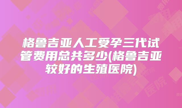 格鲁吉亚人工受孕三代试管费用总共多少(格鲁吉亚较好的生殖医院)
