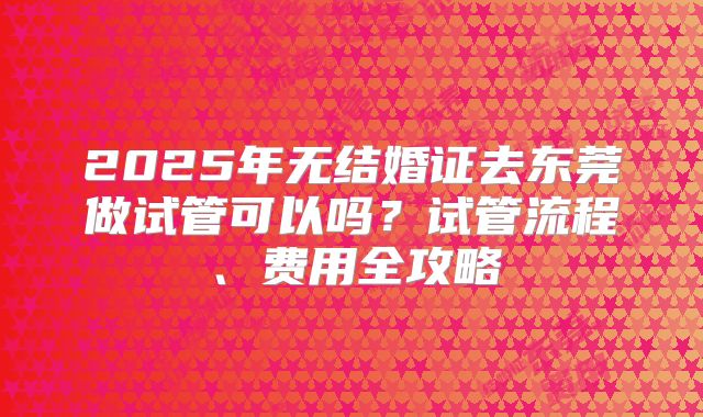 2025年无结婚证去东莞做试管可以吗？试管流程、费用全攻略