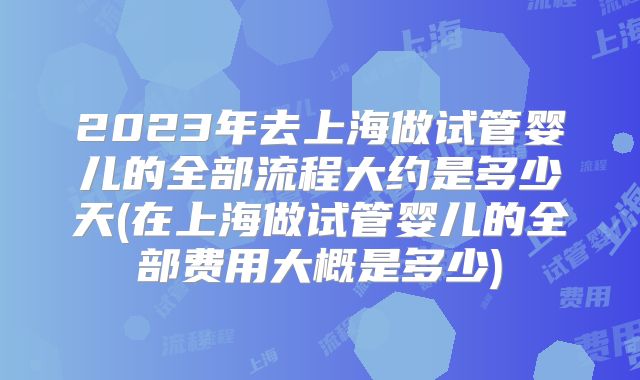 2023年去上海做试管婴儿的全部流程大约是多少天(在上海做试管婴儿的全部费用大概是多少)