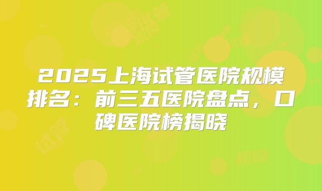 2025上海试管医院规模排名：前三五医院盘点，口碑医院榜揭晓