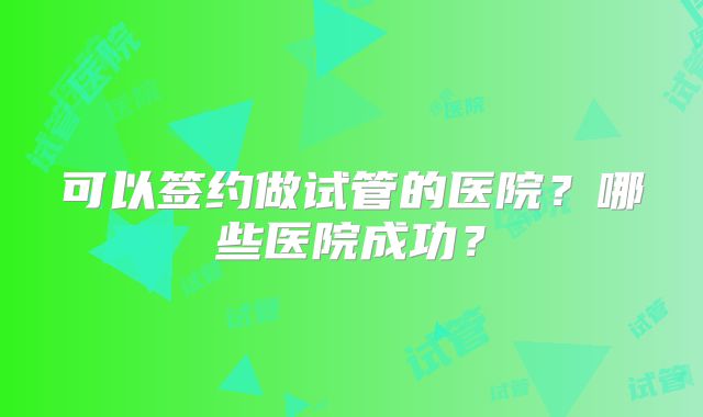 可以签约做试管的医院？哪些医院成功？