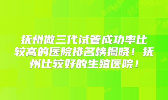 抚州做三代试管成功率比较高的医院排名榜揭晓！抚州比较好的生殖医院！