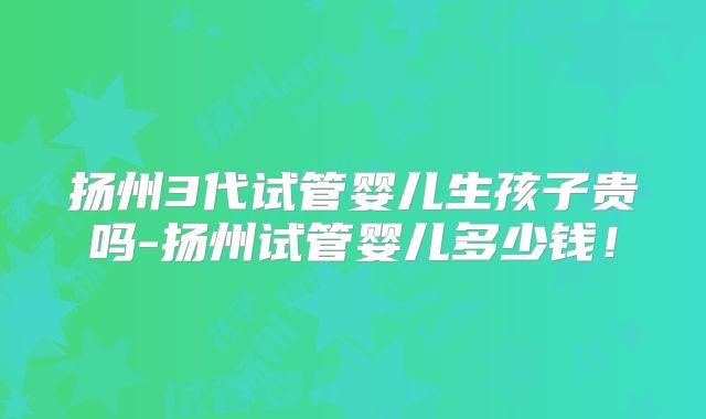 扬州3代试管婴儿生孩子贵吗-扬州试管婴儿多少钱！