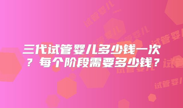 三代试管婴儿多少钱一次?每个阶段需要多少钱?