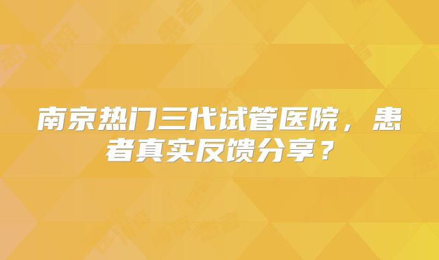 南京热门三代试管医院，患者真实反馈分享？