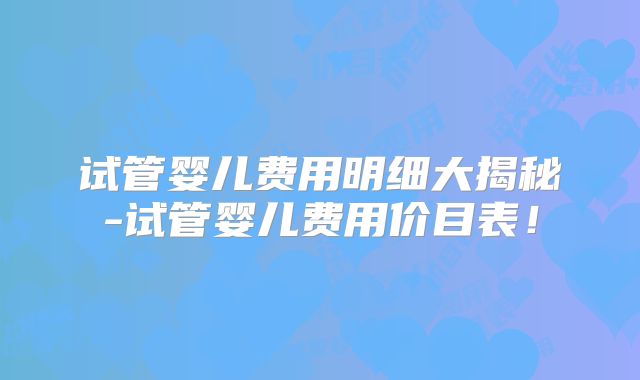 试管婴儿费用明细大揭秘-试管婴儿费用价目表!