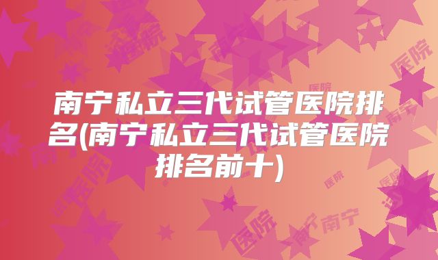 南宁私立三代试管医院排名(南宁私立三代试管医院排名前十)