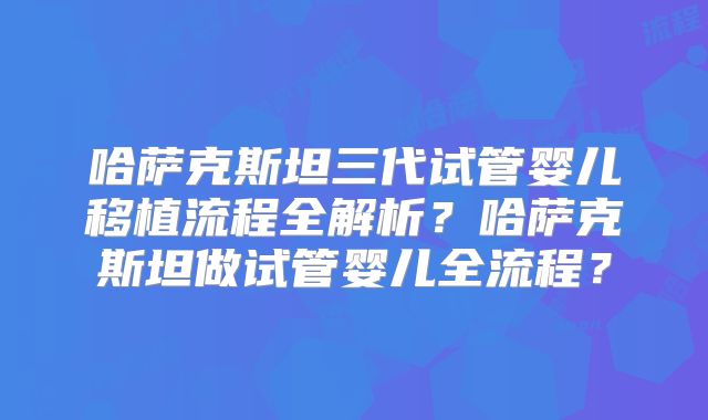 哈萨克斯坦三代试管婴儿移植流程全解析？哈萨克斯坦做试管婴儿全流程？