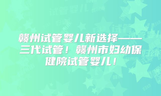 赣州试管婴儿新选择——三代试管！赣州市妇幼保健院试管婴儿！
