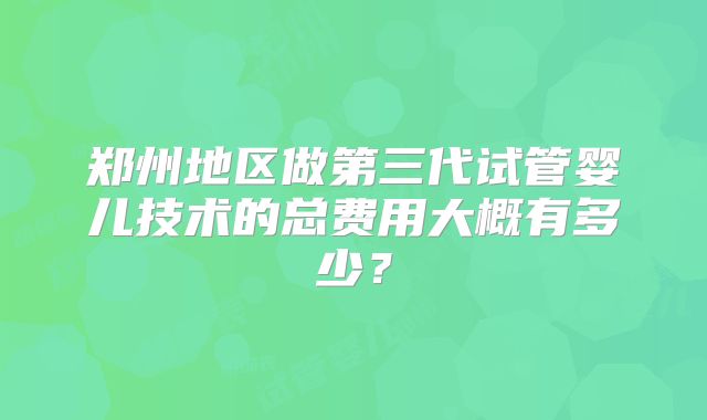郑州地区做第三代试管婴儿技术的总费用大概有多少？