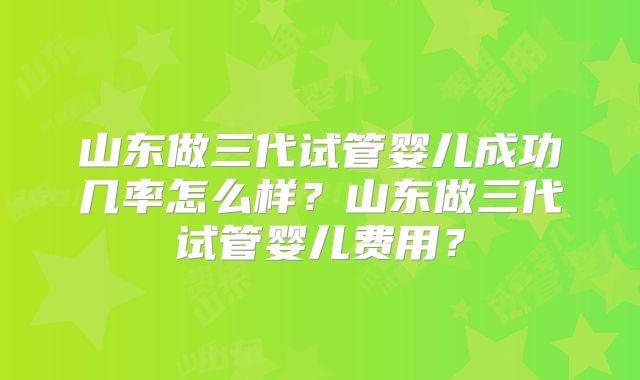 山东做三代试管婴儿成功几率怎么样？山东做三代试管婴儿费用？