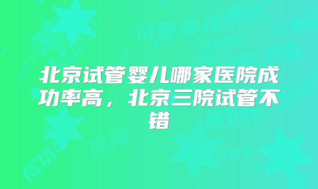 北京试管婴儿哪家医院成功率高，北京三院试管不错