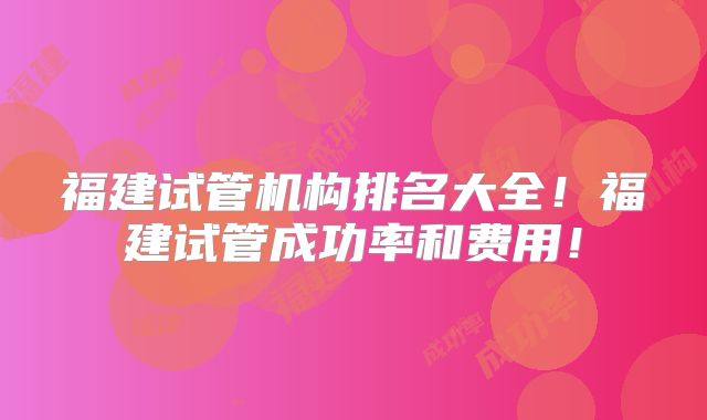 福建试管机构排名大全!福建试管成功率和费用!