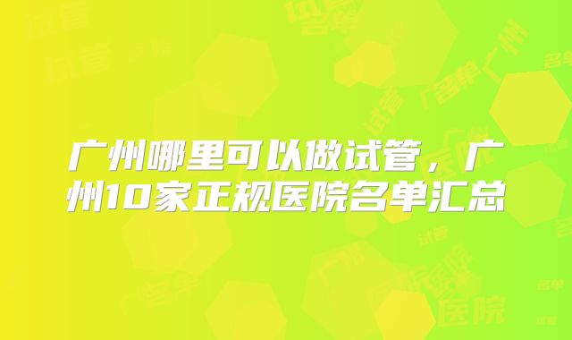广州哪里可以做试管，广州10家正规医院名单汇总