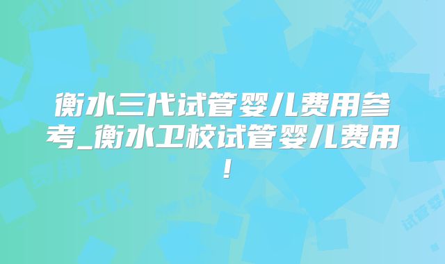 衡水三代试管婴儿费用参考_衡水卫校试管婴儿费用！