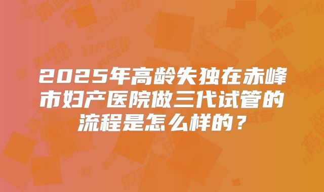 2025年高龄失独在赤峰市妇产医院做三代试管的流程是怎么样的?