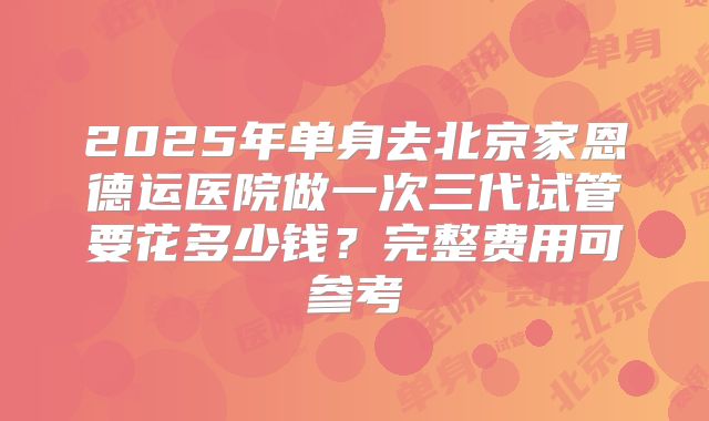 2025年单身去北京家恩德运医院做一次三代试管要花多少钱？完整费用可参考