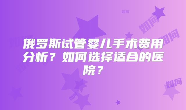 俄罗斯试管婴儿手术费用分析？如何选择适合的医院？