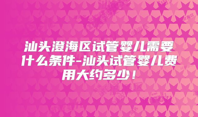 汕头澄海区试管婴儿需要什么条件-汕头试管婴儿费用大约多少!