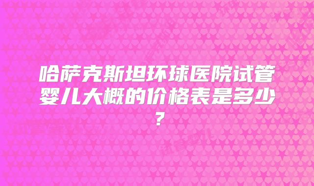哈萨克斯坦环球医院试管婴儿大概的价格表是多少？