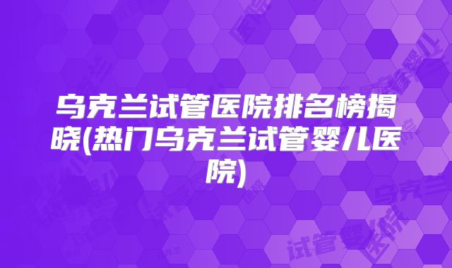 乌克兰试管医院排名榜揭晓(热门乌克兰试管婴儿医院)