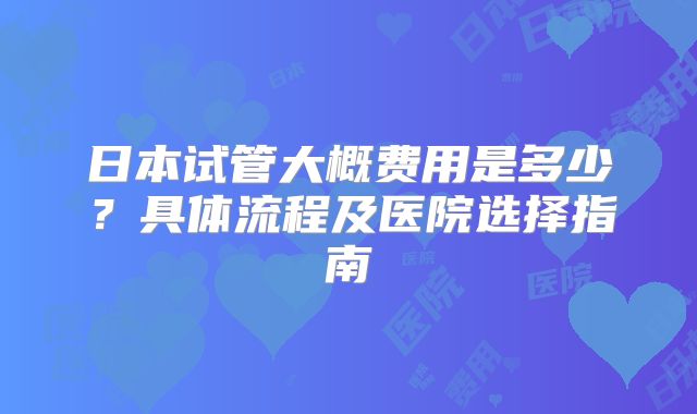 日本试管大概费用是多少？具体流程及医院选择指南