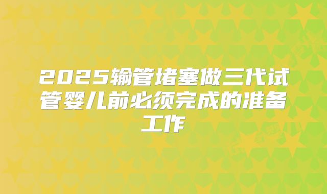 2025输管堵塞做三代试管婴儿前必须完成的准备工作