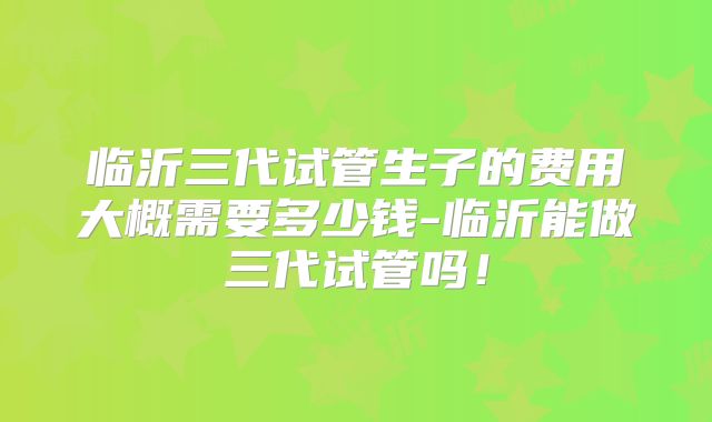 临沂三代试管生子的费用大概需要多少钱-临沂能做三代试管吗！