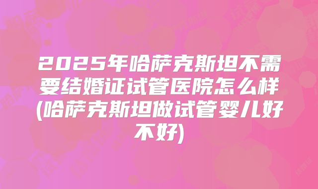 2025年哈萨克斯坦不需要结婚证试管医院怎么样(哈萨克斯坦做试管婴儿好不好)