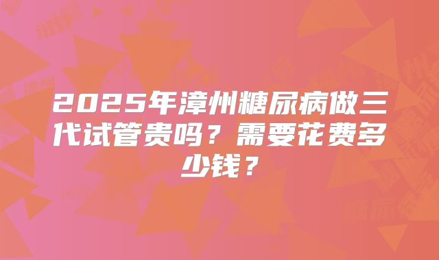 2025年漳州糖尿病做三代试管贵吗？需要花费多少钱？