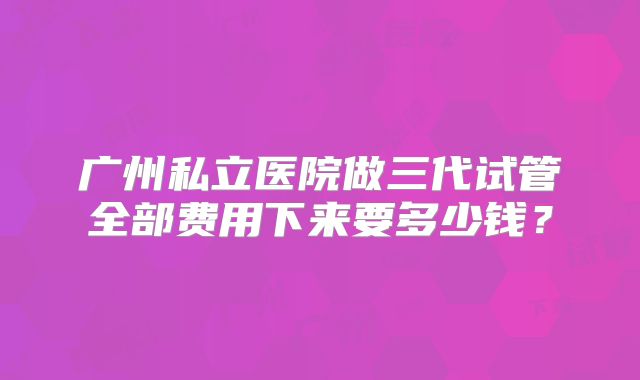 广州私立医院做三代试管全部费用下来要多少钱？