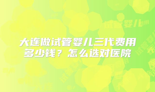 大连做试管婴儿三代费用多少钱？怎么选对医院