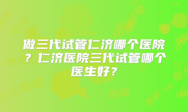 做三代试管仁济哪个医院？仁济医院三代试管哪个医生好？