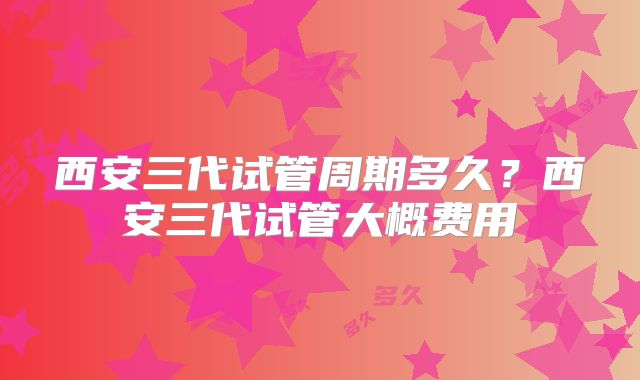 西安三代试管周期多久?西安三代试管大概费用