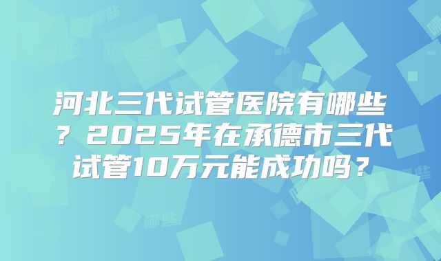 河北三代试管医院有哪些？2025年在承德市三代试管10万元能成功吗？