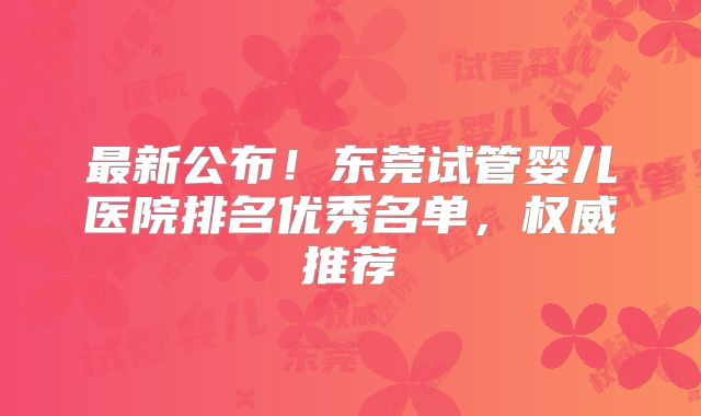 最新公布!东莞试管婴儿医院排名优秀名单,权威推荐